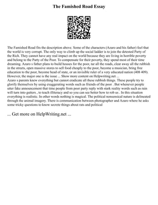 The Famished Road Essay
The Famished Road fits the description above. Some of the characters (Azaro and his father) feel that
the world is very corrupt. The only way to climb up the social ladder is to join the detested Party of
the Rich. They cannot have any real impact on the world because they are living in horrible poverty
and belong to the Party of the Poor. To compensate for their poverty, they spend most of their time
dreaming. Azaro s father plans to build houses for the poor, tar all the roads, clear away all the rubbish
in the streets, open massive stores to sell food cheaply to the poor, become a musician, bring free
education to the poor, become head of state, or an invisible ruler of a very educated nation (408 409).
However, the major one is the issue ... Show more content on Helpwriting.net ...
Azaro s parents knew everything but cannot eradicate all these rubbish things. These people try to
glorify themselves by using exaggerating words such as friends of the poor . But whenever people
utter fake announcement that time people from poor party reply with stark reality words such as rain
will turn into gutters , to teach illiteracy and so you can see better how to rob us . In this situation
everything is realistic. In other words nothing is magical. The political nonsensical nature is delineated
through the animal imagery. There is communication between photographer and Azaro where he asks
some tricky questions to know secrete things about rats and political
... Get more on HelpWriting.net ...
 