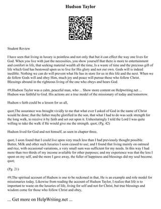 Hudson Taylor
Student Review
I have seen that living in luxury is pointless and not only that but it can effect the way one lives for
God. When you live with just the necessities, you show yourself that there is more to entertainment
and comfort in life, that seeking material wealth all the time, Is a waste of time and the precious gift of
life which God has bestowed upon us to live for His glory and not our own. Gods will is indeed
inedible. Nothing we can do will prevent what He has in store for us in this life and the next. When we
do follow Gods will and obey Him, much joy and peace will pursue those who follow Christ.
Blessings abound in the righteous living of the one who obeys and hears God.
#9;Hudson Taylor was a calm, peaceful man, who ... Show more content on Helpwriting.net ...
Hudson was faithful to God. His actions are a true model of the missionary of today and tomorrow.
Hudson s faith could be a lesson for us all,
quot;The assurance was brought vividly to me that what ever I asked of God in the name of Christ
would be done; that the father maybe glorified in the son, that what I had to do was seek strength for
the long walk, to receive it by faith and set out upon it. Unhesitatingly I told the Lord I was quite
willing to take the walk if He would give me the strength. quot; (Pg. 42)
Hudson lived for God and not himself, as seen in chapter three,
quot; I soon found that I could live upon very much less than I had previously thought possible.
Butter, Milk and other such luxuries I soon ceased to use; and I found that living mainly on oatmeal
and rice, with occasional variations, a very small sum was sufficient for my needs. In this way I had
more than two thirds of my income available for other purposes; and my experience was that the less I
spent on my self, and the more I gave away, the fuller of happiness and blessings did my soul become.
quot;
(Pg. 21)
#9;The spiritual account of Hudson is one to be reckoned in that, He is an example and role model for
missionaries today. Likewise from reading the account of Hudson Taylor, I realize that life is to
important to waste on the luxuries of life, living for self and not for Christ, but true blessings and
wisdom come for those who follow Christ and obey,
... Get more on HelpWriting.net ...
 