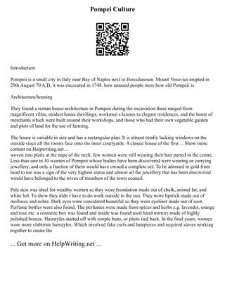 Pompei Culture
Introduction
Pompeii is a small city in Italy near Bay of Naples next to Herculaneum. Mount Vesuvius erupted in
29th August 70 A.D, it was excavated in 1748. how amazed people were how old Pompeii is
Architecture/housing
They found a roman house architecture in Pompeii during the excavation these ranged from
magnificent villas, modest house dwellings, workmen s houses to elegant residences, and the home of
merchants which were built around their workshops, and those who had their own vegetable garden
and plots of land for the use of farming.
The house is variable in size and has a rectangular plan. It is almost totally lacking windows on the
outside since all the rooms face onto the inner courtyards. A classic house of the first ... Show more
content on Helpwriting.net ...
woven into plaits at the nape of the neck. few women were still wearing their hair parted in the centre.
Less than one in 10 women of Pompeii whose bodies have been discovered were wearing or carrying
jewellery, and only a fraction of them would have owned a complete set. To be adorned in gold from
head to toe was a sign of the very highest status and almost all the jewellery that has been discovered
would have belonged to the wives of members of the town council.
Pale skin was ideal for wealthy women so they wore foundation made out of chalk, animal fat, and
white led. To show they didn t have to do work outside in the sun. They wore lipstick made out of
molluscs and ochre. Dark eyes were considered beautiful so they wore eyeliner made out of soot.
Perfume bottles were also found. The perfumes were made from spices and herbs e.g. lavender, orange
and rose etc. a cosmetic box was found and inside was found used hand mirrors made of highly
polished bronze. Hairstyles started off with simple buns, or plaits tied back. In the final years, women
wore more elaborate hairstyles. Which involved fake curls and hairpieces and required slaves working
together to create the
... Get more on HelpWriting.net ...
 
