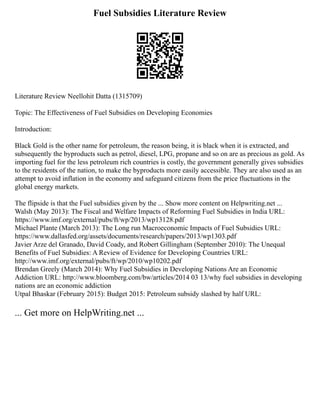 Fuel Subsidies Literature Review
Literature Review Neellohit Datta (1315709)
Topic: The Effectiveness of Fuel Subsidies on Developing Economies
Introduction:
Black Gold is the other name for petroleum, the reason being, it is black when it is extracted, and
subsequently the byproducts such as petrol, diesel, LPG, propane and so on are as precious as gold. As
importing fuel for the less petroleum rich countries is costly, the government generally gives subsidies
to the residents of the nation, to make the byproducts more easily accessible. They are also used as an
attempt to avoid inflation in the economy and safeguard citizens from the price fluctuations in the
global energy markets.
The flipside is that the Fuel subsidies given by the ... Show more content on Helpwriting.net ...
Walsh (May 2013): The Fiscal and Welfare Impacts of Reforming Fuel Subsidies in India URL:
https://www.imf.org/external/pubs/ft/wp/2013/wp13128.pdf
Michael Plante (March 2013): The Long run Macroeconomic Impacts of Fuel Subsidies URL:
https://www.dallasfed.org/assets/documents/research/papers/2013/wp1303.pdf
Javier Arze del Granado, David Coady, and Robert Gillingham (September 2010): The Unequal
Benefits of Fuel Subsidies: A Review of Evidence for Developing Countries URL:
http://www.imf.org/external/pubs/ft/wp/2010/wp10202.pdf
Brendan Greely (March 2014): Why Fuel Subsidies in Developing Nations Are an Economic
Addiction URL: http://www.bloomberg.com/bw/articles/2014 03 13/why fuel subsidies in developing
nations are an economic addiction
Utpal Bhaskar (February 2015): Budget 2015: Petroleum subsidy slashed by half URL:
... Get more on HelpWriting.net ...
 
