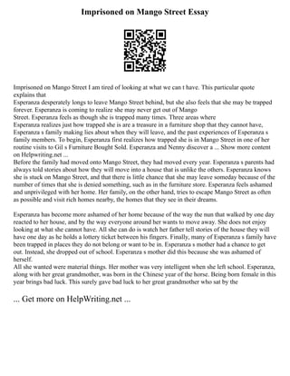 Imprisoned on Mango Street Essay
Imprisoned on Mango Street I am tired of looking at what we can t have. This particular quote
explains that
Esperanza desperately longs to leave Mango Street behind, but she also feels that she may be trapped
forever. Esperanza is coming to realize she may never get out of Mango
Street. Esperanza feels as though she is trapped many times. Three areas where
Esperanza realizes just how trapped she is are a treasure in a furniture shop that they cannot have,
Esperanza s family making lies about when they will leave, and the past experiences of Esperanza s
family members. To begin, Esperanza first realizes how trapped she is in Mango Street in one of her
routine visits to Gil s Furniture Bought Sold. Esperanza and Nenny discover a ... Show more content
on Helpwriting.net ...
Before the family had moved onto Mango Street, they had moved every year. Esperanza s parents had
always told stories about how they will move into a house that is unlike the others. Esperanza knows
she is stuck on Mango Street, and that there is little chance that she may leave someday because of the
number of times that she is denied something, such as in the furniture store. Esperanza feels ashamed
and unprivileged with her home. Her family, on the other hand, tries to escape Mango Street as often
as possible and visit rich homes nearby, the homes that they see in their dreams.
Esperanza has become more ashamed of her home because of the way the nun that walked by one day
reacted to her house, and by the way everyone around her wants to move away. She does not enjoy
looking at what she cannot have. All she can do is watch her father tell stories of the house they will
have one day as he holds a lottery ticket between his fingers. Finally, many of Esperanza s family have
been trapped in places they do not belong or want to be in. Esperanza s mother had a chance to get
out. Instead, she dropped out of school. Esperanza s mother did this because she was ashamed of
herself.
All she wanted were material things. Her mother was very intelligent when she left school. Esperanza,
along with her great grandmother, was born in the Chinese year of the horse. Being born female in this
year brings bad luck. This surely gave bad luck to her great grandmother who sat by the
... Get more on HelpWriting.net ...
 