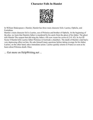 Character Foils In Hamlet
In William Shakespeare s Hamlet, Hamlet has three main character foils: Laertes, Ophelia, and
Fortinbras.
Hamlet s main character foil is Laertes, son of Polonius and brother of Ophelia. At the beginning of
the play, we learn that Hamlets father is murdered by his uncle from the ghost of his father. The ghost
tells Hamlet The serpent that did sting thy father s life now wears his crown (I.2.41 42). In Act III
Scene 4 Hamlet kills Laertes father Polonius in Gertrude s chambers. The death of Hamlet s dad had a
very depressing effect on him. He asks himself many questions before taking revenge for his father.
Laertes, on the other hand, takes immediate action. Laertes quickly returns to France as soon as he
hears about Polonius death. Once
... Get more on HelpWriting.net ...
 