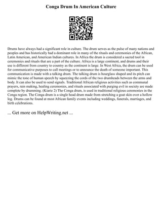 Conga Drum In American Culture
Drums have always had a significant role in culture. The drum serves as the pulse of many nations and
peoples and has historically had a dominant role in many of the rituals and ceremonies of the African,
Latin American, and American Indian cultures. In Africa the drum is considered a sacred tool in
ceremonies and rituals that are a part of the culture. Africa is a large continent, and drums and their
use is different from country to country as the continent is large. In West Africa, the drum can be used
for communicative purposes to call meetings or to announce the death of someone important. This
communication is made with a talking drum. The talking drum is hourglass shaped and its pitch can
mimic the tone of human speech by squeezing the cords of the two drumheads between the arms and
body. It can also be used to send signals. Traditional African religious activities such as communal
prayers, rain making, healing ceremonies, and rituals associated with purging evil in society are made
complete by drumming. (Kiarie 2) The Conga drum, is used in traditional religious ceremonies in the
Conga region. The Conga drum is a single head drum made from stretching a goat skin over a hollow
log. Drums can be found at most African family events including weddings, funerals, marriages, and
birth celebrations.
... Get more on HelpWriting.net ...
 