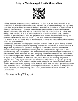 Essay on Marxism Applied to the Modern State
Elitism, Marxism, and pluralism are all political theories that can be used to understand how the
modern state as we understand a live in it today functions. All three theories highlight the importance
of different things and stress successes or failures of the state to be attributed to different functions or
aspects of state operations. Although it is important to understand how different aspects of each
perspectives can help understand how the modern state functions, it is imperative to identify most
strongly with one theory in order to fully understand the modern state. Elitism speaks about an
individual or group of powerful elites that govern the state, hold the power both economically, and
politically. Marxism is all about the bottom ... Show more content on Helpwriting.net ...
The decision in this case comes down to the distribution of power, and how that distribution of power
affects the Canadian society.
Elitism is that believe that certain people or members of certain classes or groups deserve favoured
treatment by virtue of their perceived superiority as an intellect, social status or financial resources. C.
Wright Mills explains that the power elite is composed of men whose positions enable them to
transcend the ordinary environments of ordinary men and women; they are in positions to make
decisions having major consequences. This is to mean that some people innately have more power of
persuasion then others, the actions of a small elite group are of more importance, and have a greater
affect then those of people not deemed elite. There are several different categories of elites that have
an impact on the governance of the modern state, wealth, tradition, and authority. People from all
categories have a large impact on society, and are involved in the creation of organized governing
systems. In Canada it can be seen that there are certain individuals that have come to their position
because of their social status, arguably, Justin Trudeau is one of them. He being a grade school teacher
is not the natural pick as a candidate in upcoming national elections, yet, because of the legacy of his
father, he becomes, for many, and easy pick. This is a prime example of elitism in Canada. This
however is the
... Get more on HelpWriting.net ...
 