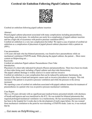 Cerebral Air Embolism Following Pigtail Catheter Insertion
Cerebral air embolism following pigtail catheter insertion
Abstract:
Pleural pigtail catheter placement associated with many complications including pneumothorax,
hemorrhage, and chest pain. Air embolism can rarely be a complication of pigtail catheter insertion
and has a high risk of occurrence with positive pressure ventilation (PPV).
Cerebral air embolism is a very rare complication but lethal. We report a case of patient of cerebral air
embolism as a complication of placement of pigtail pleural catheter placement while a patient on
(PPV).
Case presentation:
A 50 years old male who has bilateral pneumonia, was found to have pneumothorax while on
mechanical ventilation CPAP/PS mode. While placing the pigtail catheter, the patient ... Show more
content on Helpwriting.net ...
Keywords:
Cerebral air embolism Pigtail catheter Pneumothorax Chest Tube
Introduction:
Placement of a chest tube indicated for pleural effusion and pneumothorax. There have been two kinds
of chest tubes being used, including a Pigtail catheter and chest tube thoracotomy.
The pigtail catheter drainage is widely used as it is easier and less invasive
Cerebral air embolism is a rare complication that can be induced by pulmonary barotrauma, the
trauma of the chest or head and iatrogenic causes such as invasive procedures or surgery. This risk
increases if the patient is on positive pressure ventilation and while the pressure in the airway
increased.
We reporting a case of cerebral air embolism associated with pigtail catheter insertion for treatment of
pneumothorax in a patient who was on positive pressure mechanical ventilation.
Case Report:
This is a 50 years old male with no significant past medical history presented initially with shortness
of breath and hypoxia and was transferred to the ICU. He was treated for bilateral pneumonia that
required prolonged mechanical ventilation via a tracheostomy. He has necrotizing pneumonia and he
has been in the hospital for 6 weeks due to the development of multi organ failure. He was weaned
from mechanical ventilation to the point he was tolerating a CPAP/PS mode. Later on, it was noticed
that he
... Get more on HelpWriting.net ...
 