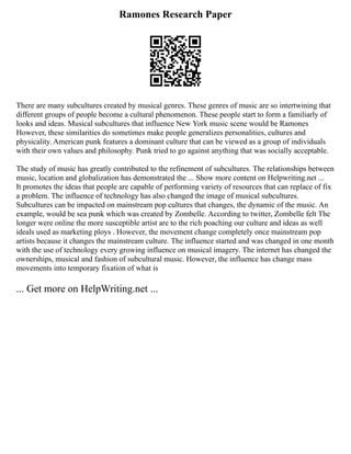 Ramones Research Paper
There are many subcultures created by musical genres. These genres of music are so intertwining that
different groups of people become a cultural phenomenon. These people start to form a familiarly of
looks and ideas. Musical subcultures that influence New York music scene would be Ramones
However, these similarities do sometimes make people generalizes personalities, cultures and
physicality. American punk features a dominant culture that can be viewed as a group of individuals
with their own values and philosophy. Punk tried to go against anything that was socially acceptable.
The study of music has greatly contributed to the refinement of subcultures. The relationships between
music, location and globalization has demonstrated the ... Show more content on Helpwriting.net ...
It promotes the ideas that people are capable of performing variety of resources that can replace of fix
a problem. The influence of technology has also changed the image of musical subcultures.
Subcultures can be impacted on mainstream pop cultures that changes, the dynamic of the music. An
example, would be sea punk which was created by Zombelle. According to twitter, Zombelle felt The
longer were online the more susceptible artist are to the rich poaching our culture and ideas as well
ideals used as marketing ploys . However, the movement change completely once mainstream pop
artists because it changes the mainstream culture. The influence started and was changed in one month
with the use of technology every growing influence on musical imagery. The internet has changed the
ownerships, musical and fashion of subcultural music. However, the influence has change mass
movements into temporary fixation of what is
... Get more on HelpWriting.net ...
 