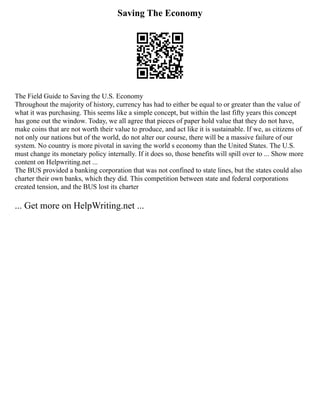 Saving The Economy
The Field Guide to Saving the U.S. Economy
Throughout the majority of history, currency has had to either be equal to or greater than the value of
what it was purchasing. This seems like a simple concept, but within the last fifty years this concept
has gone out the window. Today, we all agree that pieces of paper hold value that they do not have,
make coins that are not worth their value to produce, and act like it is sustainable. If we, as citizens of
not only our nations but of the world, do not alter our course, there will be a massive failure of our
system. No country is more pivotal in saving the world s economy than the United States. The U.S.
must change its monetary policy internally. If it does so, those benefits will spill over to ... Show more
content on Helpwriting.net ...
The BUS provided a banking corporation that was not confined to state lines, but the states could also
charter their own banks, which they did. This competition between state and federal corporations
created tension, and the BUS lost its charter
... Get more on HelpWriting.net ...
 
