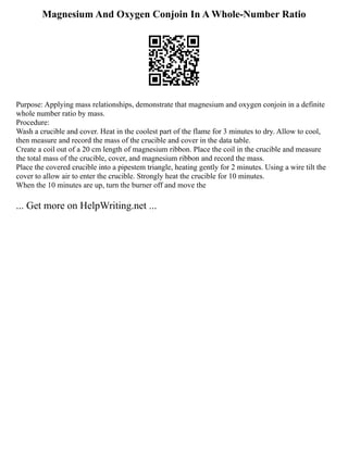 Magnesium And Oxygen Conjoin In A Whole-Number Ratio
Purpose: Applying mass relationships, demonstrate that magnesium and oxygen conjoin in a definite
whole number ratio by mass.
Procedure:
Wash a crucible and cover. Heat in the coolest part of the flame for 3 minutes to dry. Allow to cool,
then measure and record the mass of the crucible and cover in the data table.
Create a coil out of a 20 cm length of magnesium ribbon. Place the coil in the crucible and measure
the total mass of the crucible, cover, and magnesium ribbon and record the mass.
Place the covered crucible into a pipestem triangle, heating gently for 2 minutes. Using a wire tilt the
cover to allow air to enter the crucible. Strongly heat the crucible for 10 minutes.
When the 10 minutes are up, turn the burner off and move the
... Get more on HelpWriting.net ...
 