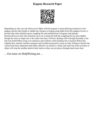Kagune Research Paper
Depending on who you ask Alicia never fights with her kagune it seems.Relying instead on a few
gadgets and her bare hands to subdue her enemies avoiding using lethal force.Her gadgets involve a
powder that when inhaled causes coughing fits and malfunctions in kagune and quinque
function.However this only functions up to an A rating for both the coughing fits are unavoidable
though the more in shape one is the easier time they will have dealing with it though.Secondly is her
trip wire bomb.Often using it on entrances and windows when heading into a location.When they
explode they unleash countless quinque steel needles poisoned to cause an itchy feeling to distract the
victim from more important tasks.More effective on sensitive victims and such.Any form of armor or
object will stop the needles dead in their tracks as they can not pierce through much more then
... Get more on HelpWriting.net ...
 