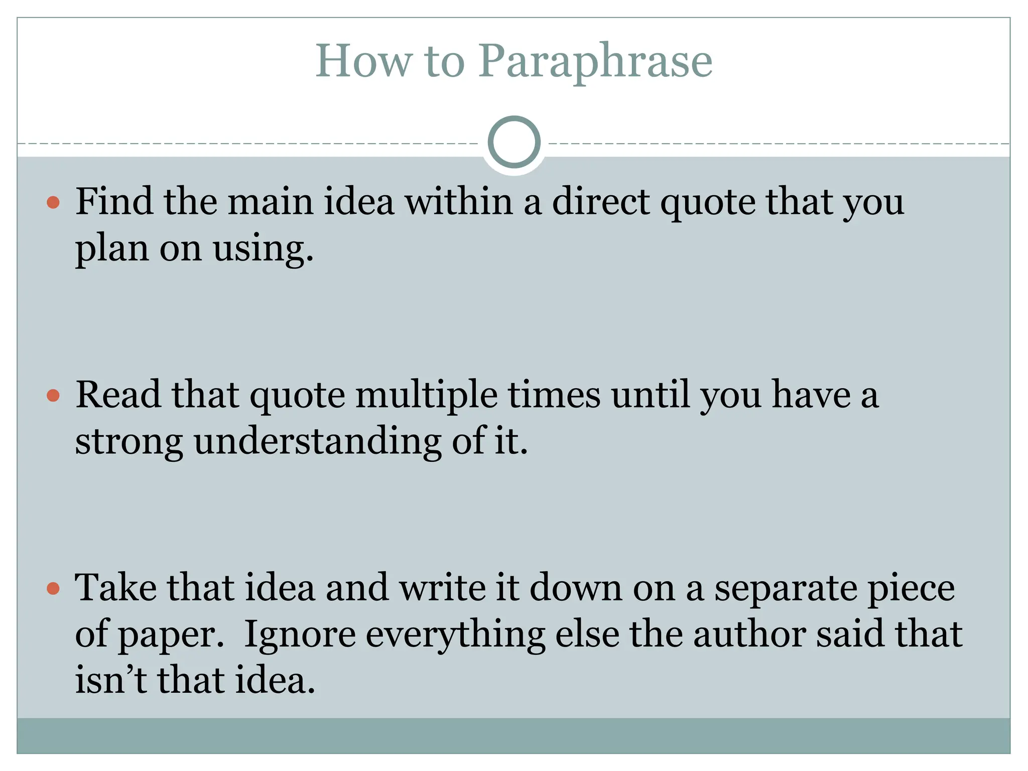 How to Paraphrase
 Find the main idea within a direct quote that you
plan on using.
 Read that quote multiple times until you have a
strong understanding of it.
 Take that idea and write it down on a separate piece
of paper. Ignore everything else the author said that
isn’t that idea.
 