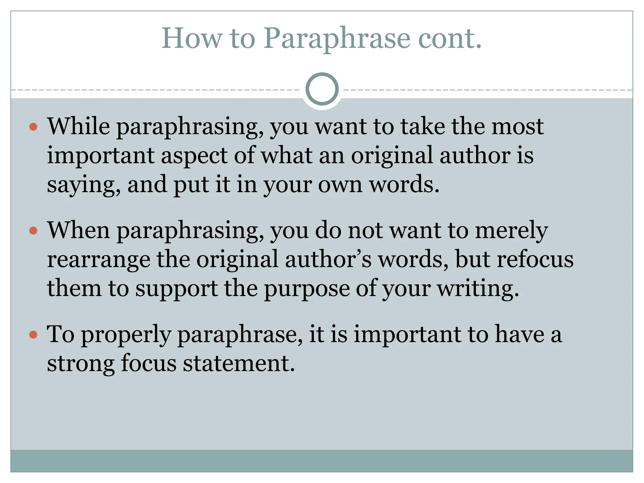 How to Paraphrase cont.
 While paraphrasing, you want to take the most
important aspect of what an original author is
saying, and put it in your own words.
 When paraphrasing, you do not want to merely
rearrange the original author’s words, but refocus
them to support the purpose of your writing.
 To properly paraphrase, it is important to have a
strong focus statement.
 
