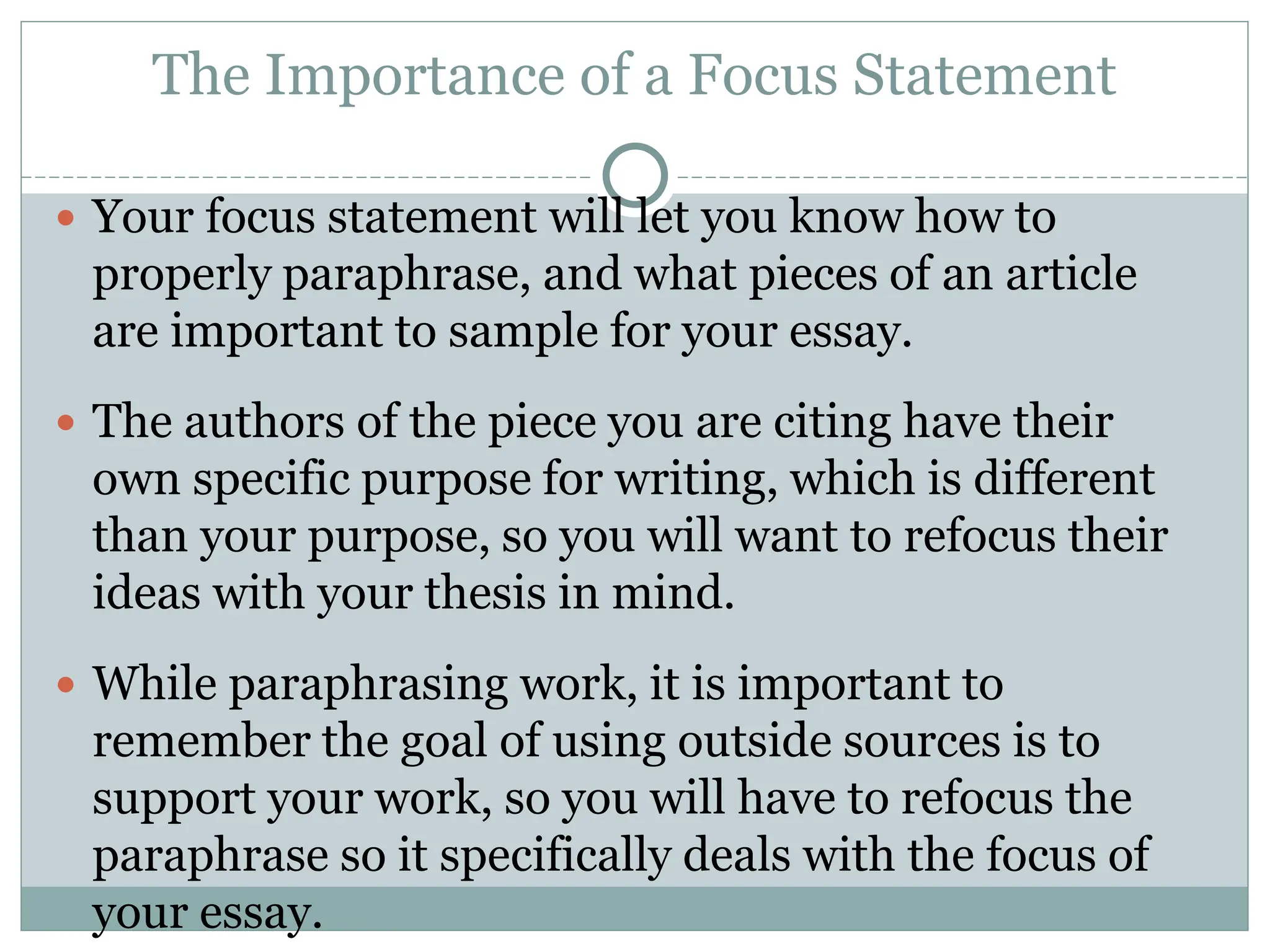 The Importance of a Focus Statement
 Your focus statement will let you know how to
properly paraphrase, and what pieces of an article
are important to sample for your essay.
 The authors of the piece you are citing have their
own specific purpose for writing, which is different
than your purpose, so you will want to refocus their
ideas with your thesis in mind.
 While paraphrasing work, it is important to
remember the goal of using outside sources is to
support your work, so you will have to refocus the
paraphrase so it specifically deals with the focus of
your essay.
 