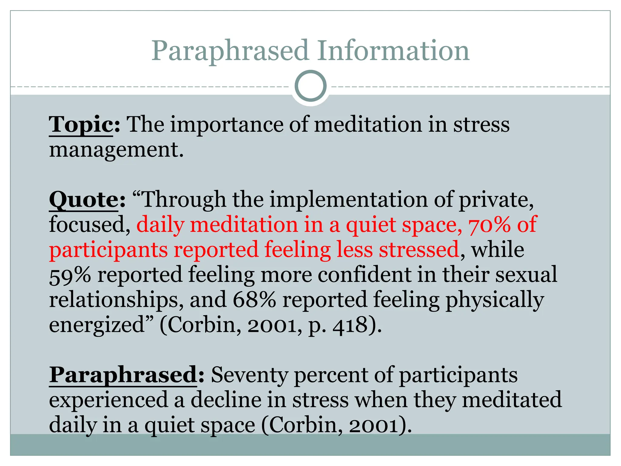 Paraphrased Information
Topic: The importance of meditation in stress
management.
Quote: “Through the implementation of private,
focused, daily meditation in a quiet space, 70% of
participants reported feeling less stressed, while
59% reported feeling more confident in their sexual
relationships, and 68% reported feeling physically
energized” (Corbin, 2001, p. 418).
Paraphrased: Seventy percent of participants
experienced a decline in stress when they meditated
daily in a quiet space (Corbin, 2001).
 