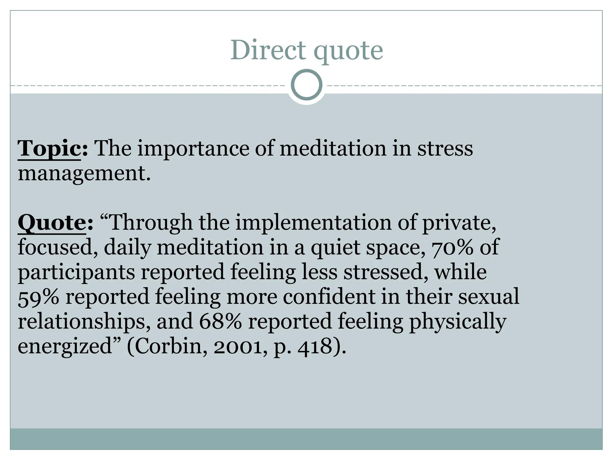 Direct quote
Topic: The importance of meditation in stress
management.
Quote: “Through the implementation of private,
focused, daily meditation in a quiet space, 70% of
participants reported feeling less stressed, while
59% reported feeling more confident in their sexual
relationships, and 68% reported feeling physically
energized” (Corbin, 2001, p. 418).
 