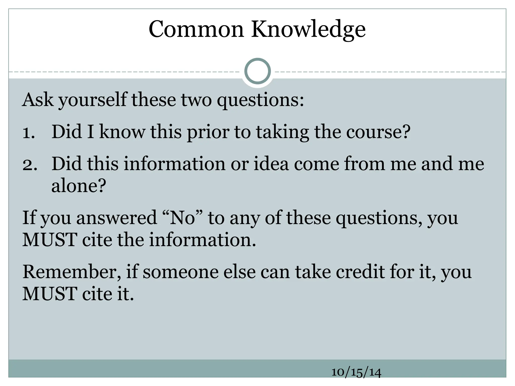 Common Knowledge
Ask yourself these two questions:
1. Did I know this prior to taking the course?
2. Did this information or idea come from me and me
alone?
If you answered “No” to any of these questions, you
MUST cite the information.
Remember, if someone else can take credit for it, you
MUST cite it.
10/15/14
 