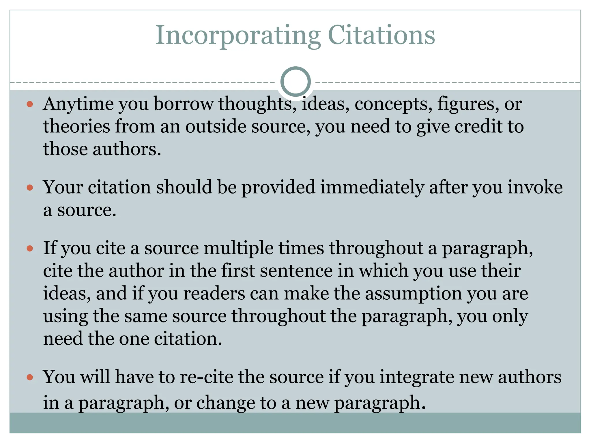 Incorporating Citations
 Anytime you borrow thoughts, ideas, concepts, figures, or
theories from an outside source, you need to give credit to
those authors.
 Your citation should be provided immediately after you invoke
a source.
 If you cite a source multiple times throughout a paragraph,
cite the author in the first sentence in which you use their
ideas, and if you readers can make the assumption you are
using the same source throughout the paragraph, you only
need the one citation.
 You will have to re-cite the source if you integrate new authors
in a paragraph, or change to a new paragraph.
 