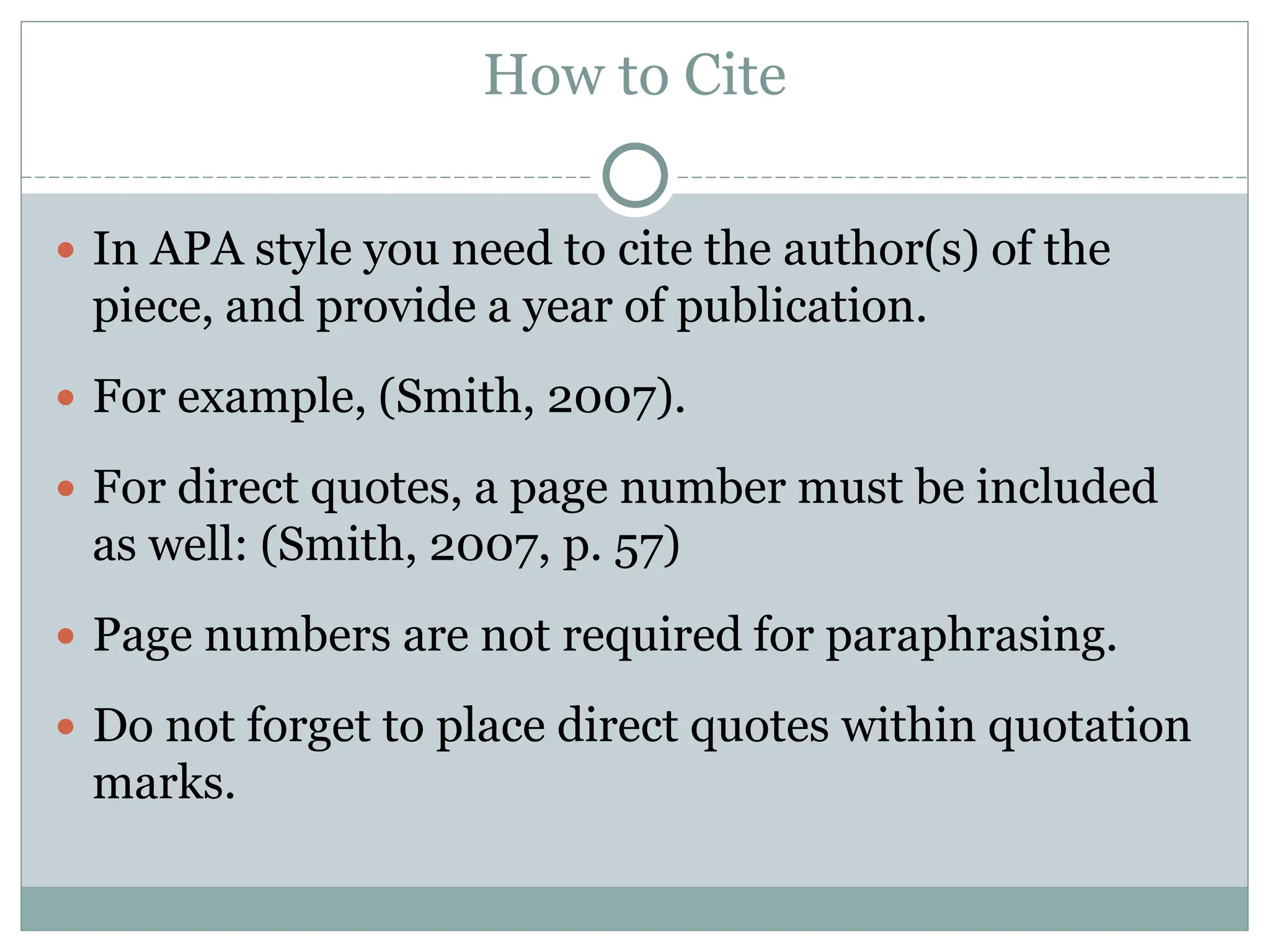 How to Cite
 In APA style you need to cite the author(s) of the
piece, and provide a year of publication.
 For example, (Smith, 2007).
 For direct quotes, a page number must be included
as well: (Smith, 2007, p. 57)
 Page numbers are not required for paraphrasing.
 Do not forget to place direct quotes within quotation
marks.
 