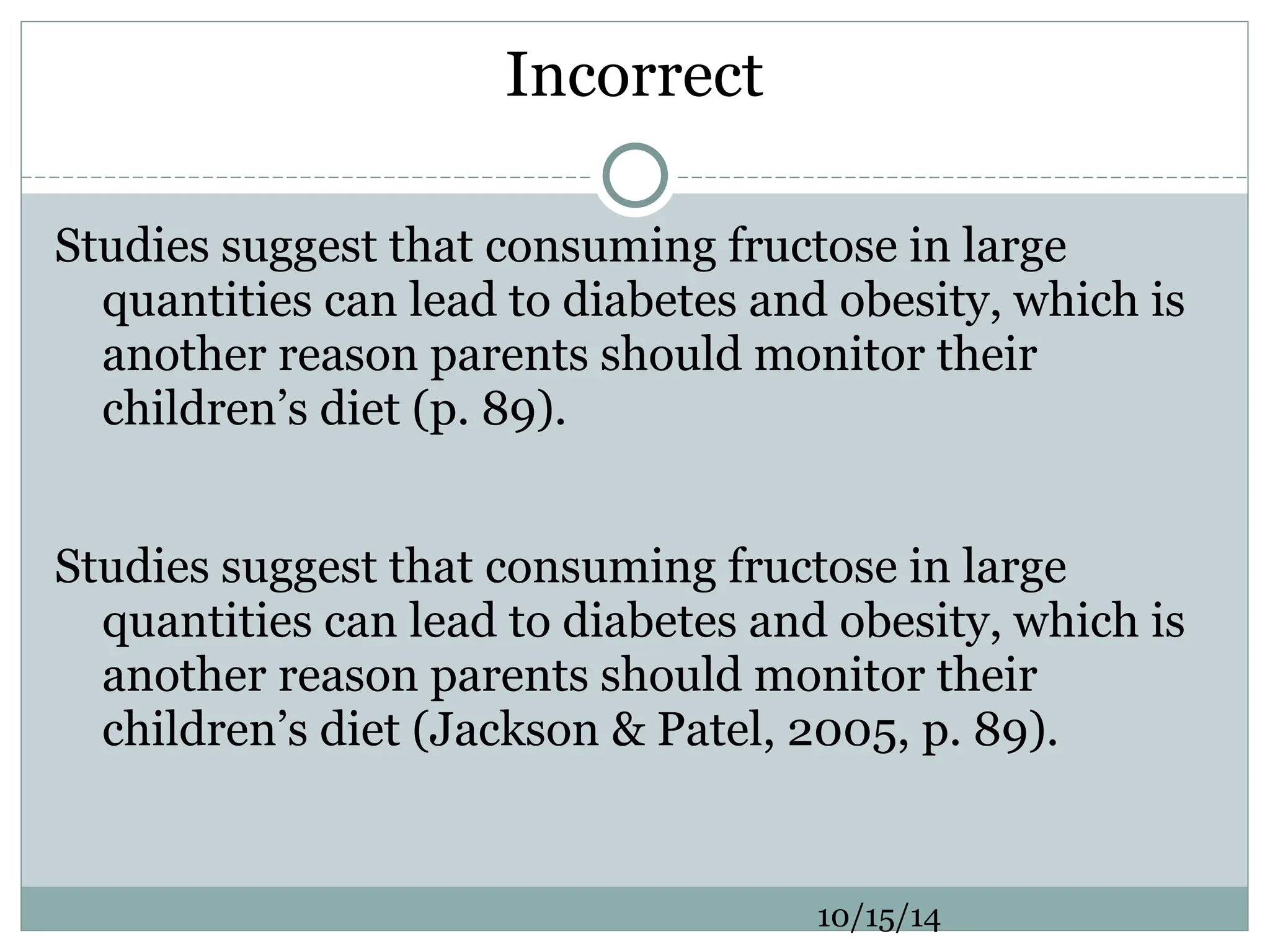 Incorrect
Studies suggest that consuming fructose in large
quantities can lead to diabetes and obesity, which is
another reason parents should monitor their
children’s diet (p. 89).
Studies suggest that consuming fructose in large
quantities can lead to diabetes and obesity, which is
another reason parents should monitor their
children’s diet (Jackson & Patel, 2005, p. 89).
10/15/14
 