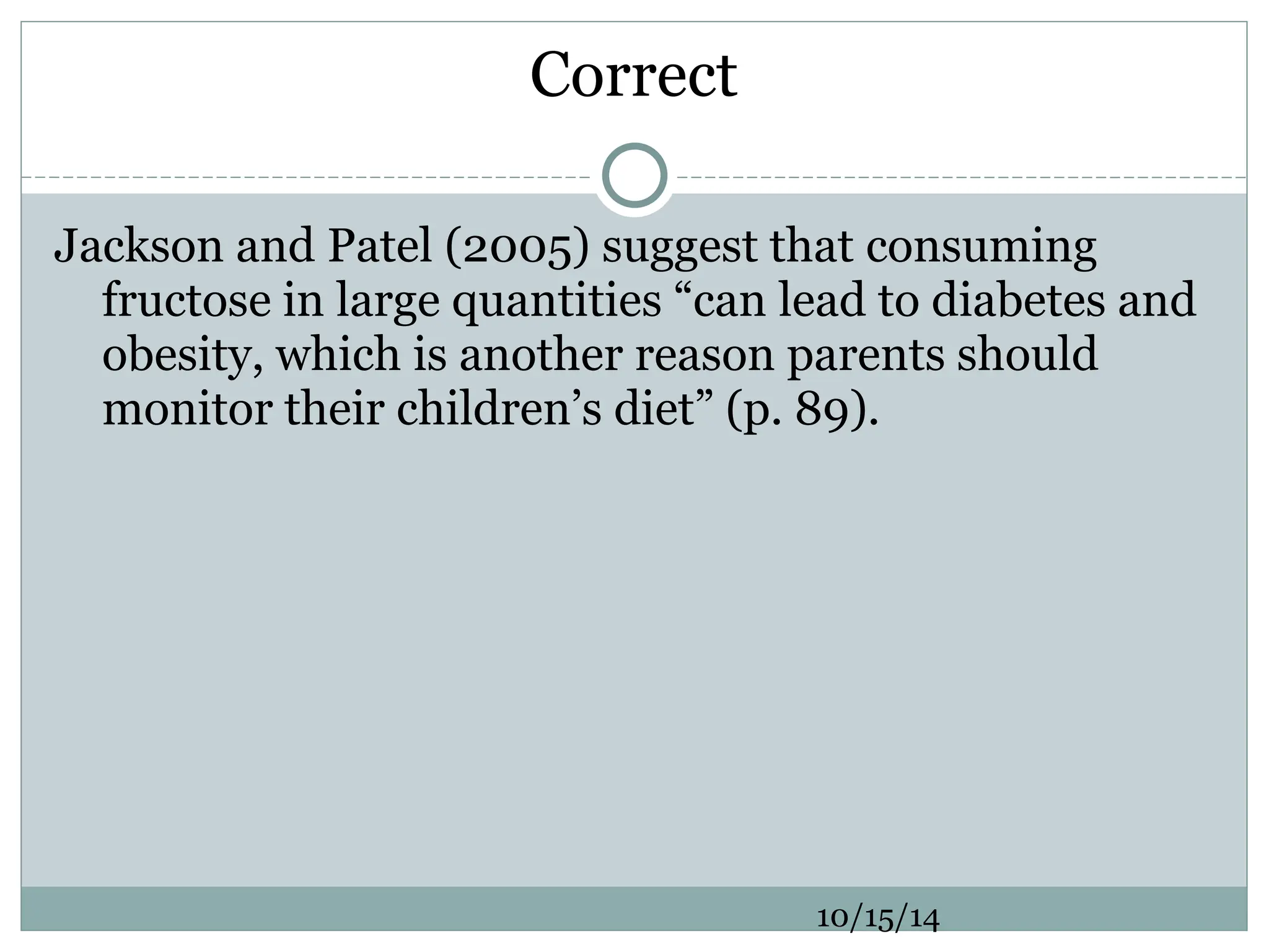 Correct
Jackson and Patel (2005) suggest that consuming
fructose in large quantities “can lead to diabetes and
obesity, which is another reason parents should
monitor their children’s diet” (p. 89).
10/15/14
 