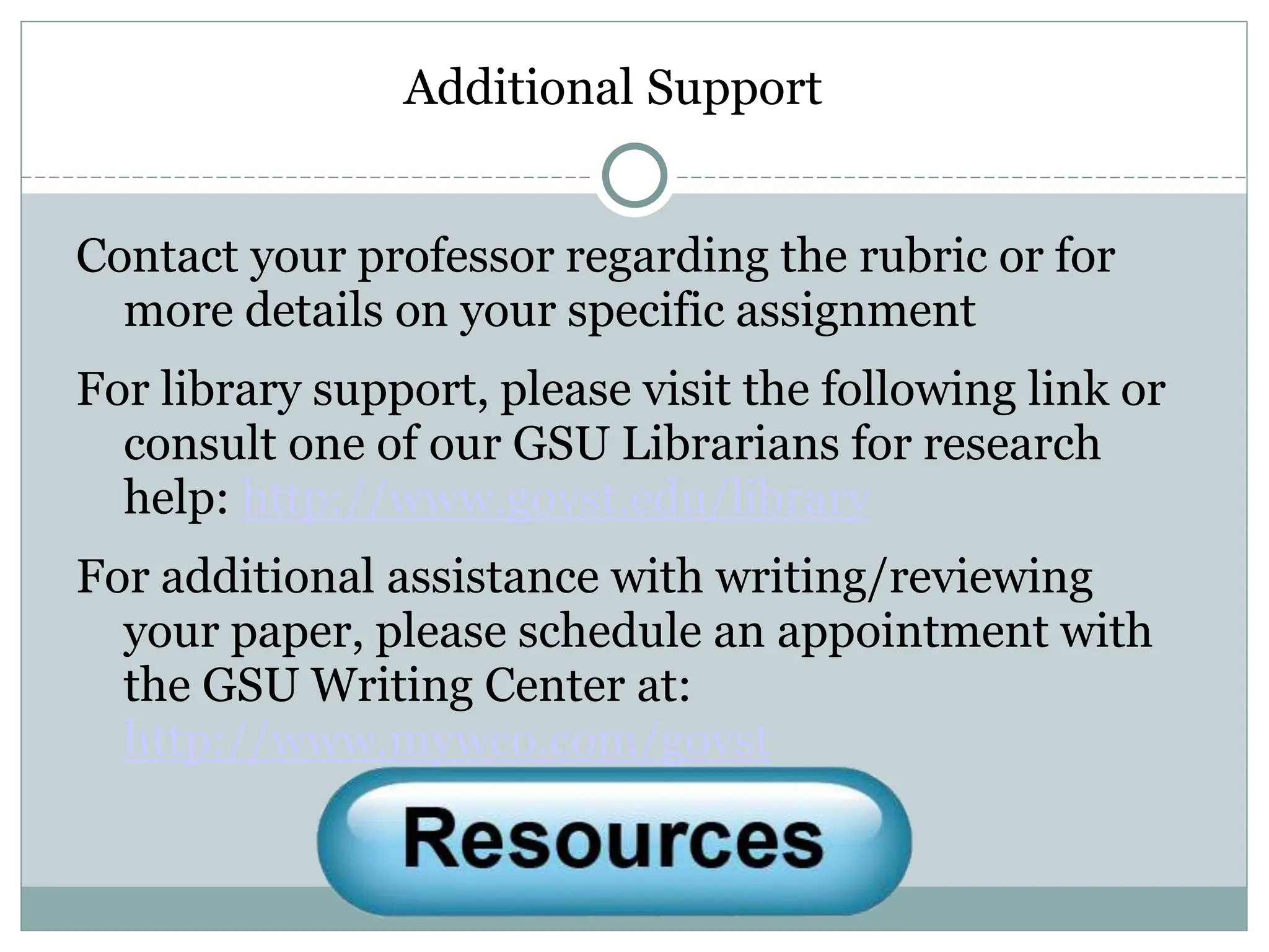 Additional Support
Contact your professor regarding the rubric or for
more details on your specific assignment
For library support, please visit the following link or
consult one of our GSU Librarians for research
help: http://www.govst.edu/library
For additional assistance with writing/reviewing
your paper, please schedule an appointment with
the GSU Writing Center at:
http://www.mywco.com/govst
 