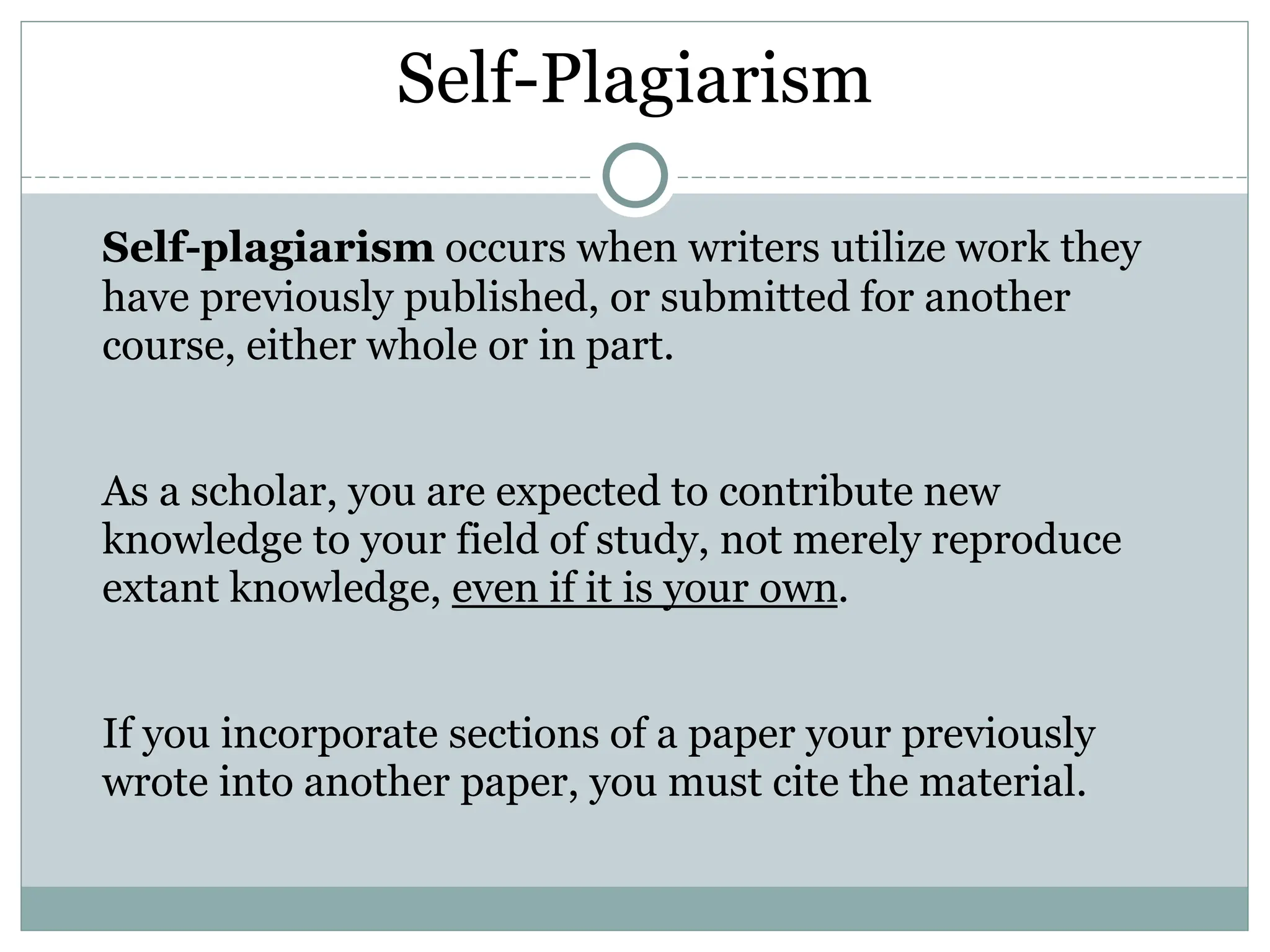 Self-Plagiarism
Self-plagiarism occurs when writers utilize work they
have previously published, or submitted for another
course, either whole or in part.
As a scholar, you are expected to contribute new
knowledge to your field of study, not merely reproduce
extant knowledge, even if it is your own.
If you incorporate sections of a paper your previously
wrote into another paper, you must cite the material.
 