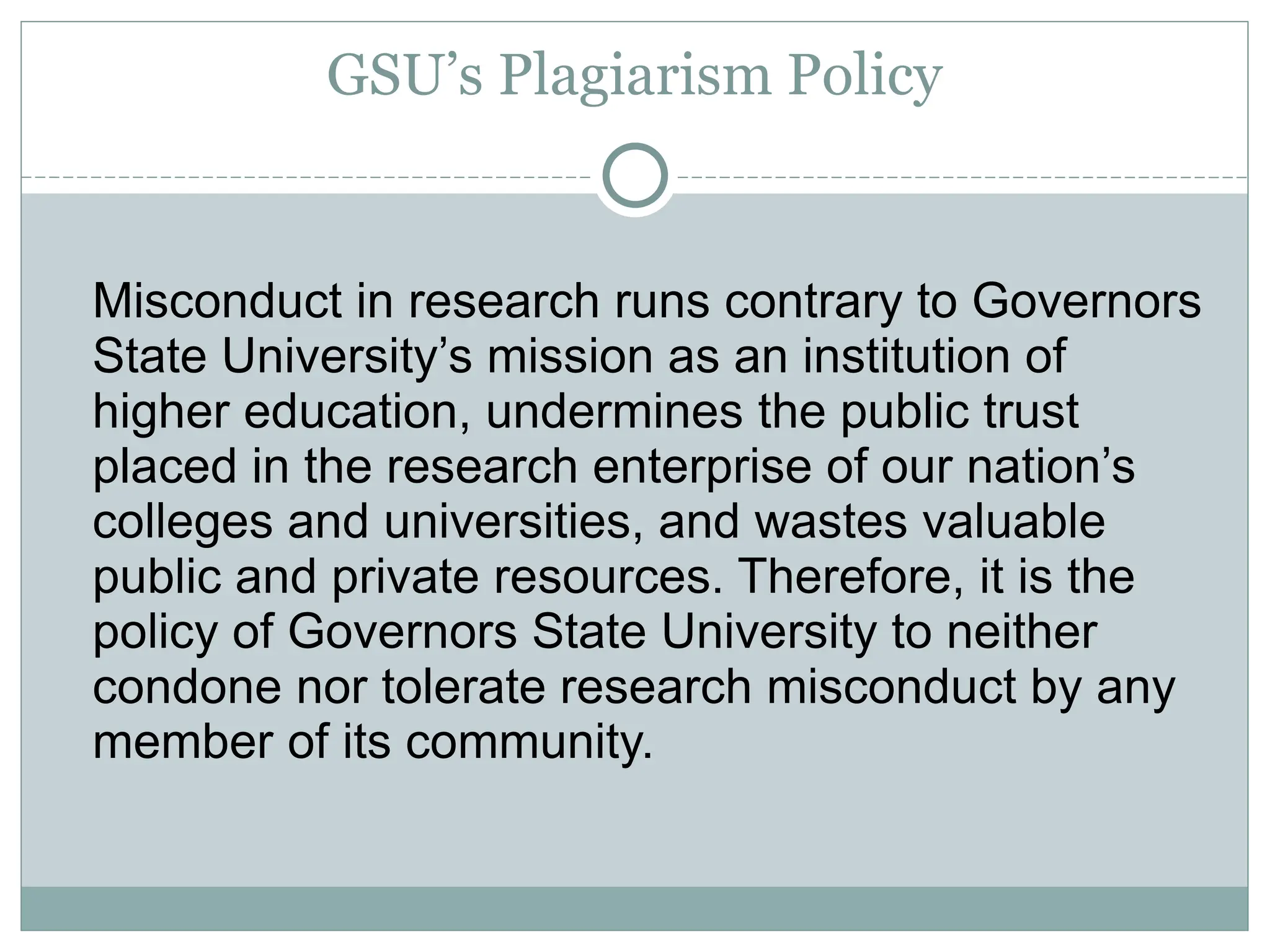 GSU’s Plagiarism Policy
Misconduct in research runs contrary to Governors
State University’s mission as an institution of
higher education, undermines the public trust
placed in the research enterprise of our nation’s
colleges and universities, and wastes valuable
public and private resources. Therefore, it is the
policy of Governors State University to neither
condone nor tolerate research misconduct by any
member of its community.
 