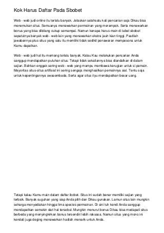 Kok Harus Daftar Pada Sbobet
Web - web judi online itu terlalu banyak. Jelaskan salahsatu kali pencarian saja Dikau bisa
menemukan situs. Semuanya menawarkan permainan yang merampok. Serta menawarkan
bonus yang bisa dibilang cukup semampai. Namun kenapa harus main di tabel sbobet
sepatutnya banyak web - web lain yang menawarkan ekstra jauh kian tinggi. Pastilah
jawabannya plus situs yang satu itu memiliki tidak sedikit penawaran mempesona untuk
Kamu dapatkan.
Web - web judi hal itu memang terlalu banyak. Kalau Kau melakukan pencarian Anda
sanggup mendapatkan puluhan situs. Tetapi tidak sekaliannya bisa diandalkan di dalam
sajian. Bahkan enggak sering web - web yang mampu membawa kerugian untuk si pemain.
Mayoritas situs-situs artifisial ini sering sengaja menghasilkan pemainnya sial. Tentu saja
untuk kepentingannya swasembada. Serta agar situs ityu mendapatkan besar uang.
Tetapi kalau Kamu main dalam daftar ibcbet. Situs ini sudah benar memiliki sajian yang
terbaik. Banyak suguhan yang siap Anda pilih dan Dikau gunakan. Lamun situs lain mungkin
seharga menyediakan hingga lima species permainan. Di sini tuh kendi Anda sanggup
mendapatkan semakin dari hal tersebut. Mungkin menurut bonus Dikau bisa medapati situs
berbeda yang menyingkirkan bonus tersendiri lebih raksasa. Namun situs yang mono ini
kendati juga deging menawarkan hadiah menarik untuk Anda.
 