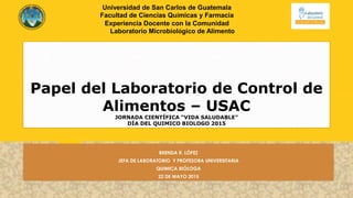 Papel del Laboratorio de Control de
Alimentos – USAC
JORNADA CIENTÍFICA “VIDA SALUDABLE”
DÍA DEL QUIMICO BIOLOGO 2015
BRENDA R. LÓPEZ
JEFA DE LABORATORIO Y PROFESORA UNIVERSITARIA
QUIMICA BIÓLOGA
22 DE MAYO 2015
Universidad de San Carlos de Guatemala
Facultad de Ciencias Químicas y Farmacia
Experiencia Docente con la Comunidad
Laboratorio Microbiológico de Alimento
 