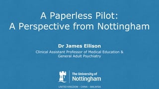 A Paperless Pilot:
A Perspective from Nottingham
Dr James Ellison
Clinical Assistant Professor of Medical Education &
General Adult Psychiatry
 
