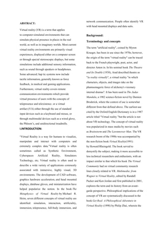 ABSTRACT:
Virtual reality (VR) is a term that applies
to computer-simulated environments that can
simulate physical presence in places in the real
world, as well as in imaginary worlds. Most current
virtual reality environments are primarily visual
experiences, displayed either on a computer screen
or through special stereoscopic displays, but some
simulations include additional sensory information,
such as sound through speakers or headphones.
Some advanced; hap tic systems now include
tactile information, generally known as force
feedback, in medical and gaming applications.
Furthermore, virtual reality covers remote
communication environments which provide
virtual presence of users with the concepts of
telepresence and telexistence. or a virtual
artifact (VA) either through the use of standard
input devices such as a keyboard and mouse, or
through multimodal devices such as a wired glove,
the Phloem‟s, and unidirectional treadmills.
I.INTRODUCTION:
“Virtual Reality is a way for humans to visualize,
manipulate and interact with computers and
extremely complex data.”Virtual reality is often
sometimes called as Synthetic Environment,
Cyberspaces Artificial Reality, Simulators
Technology, etc. Virtual reality is often used to
describe a wide variety of applications commonly
associated with immersive, highly visual, 3D
environments. The development of CAD software,
graphics hardware acceleration, and head mounted
displays, database gloves, and miniaturization have
helped popularize the notion. In the book The
Metaphysics of Virtual Reality by Michael R.
Heim, seven different concepts of virtual reality are
identified: simulation, interaction, artificiality,
immersion, telepresence, full-body immersion, and
network communication. People often identify VR
with head mounted displays and data suits.
Background:
Terminology and concepts
The term "artificial reality", coined by Myron
Krueger, has been in use since the 1970s; however,
the origin of the term "virtual reality" can be traced
back to the French playwright, poet, actor, and
director Anton in. In his seminal book The Theatre
and Its Double (1938), Arad described theatre as
"la reality virtually", a virtual reality "in which
characters, objects, and images take on the
phantasmagoric force of alchemy's visionary
internal dramas". It has been used in The Judas
Mandala, a 1982 science-fiction novel by Damien
Broderick, where the context of use is somewhat
different from that defined above. The earliest use
cited by the Oxford English Dictionary is in a 1987
article titled "Virtual reality ”but the article is not
about VR technology. The concept of virtual reality
was popularized in mass media by movies such
as Brainstorm and The Lawnmower Man. The VR
research boom of the 1990s was accompanied by
the non-fiction book Virtual Reality(1991)
by Howard Rheingold. The book served to
demystify the subject, making it more accessible to
less technical researchers and enthusiasts, with an
impact similar to that which his book The Virtual
Community had on virtual community research
lines closely related to VR. Multimedia: from
Wagner to Virtual Reality, edited by Randall
Packer and Ken Jordan and first published in 2001,
explores the term and its history from an avant-
garde perspective. Philosophical implications of the
concept of VR are systematically discussed in the
book Get Real: A Philosophical Adventure in
Virtual Reality (1998) by Philip Zhai, wherein the
 