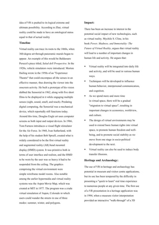 idea of VR is pushed to its logical extreme and
ultimate possibility. According to Zhai, virtual
reality could be made to have an ontological status
equal to that of actual reality
Timeline
Virtual reality can trace its roots to the 1860s, when
360-degree art through panoramic murals began to
appear. An example of this would be Baldassare
Peruzzi's piece titled, Salad dell Prospective. In the
1920s, vehicle simulators were introduced. Morton
Hailing wrote in the 1950s of an "Experience
Theatre" that could encompass all the senses in an
effective manner, thus drawing the viewer into the
onscreen activity. He built a prototype of his vision
dubbed the Sensorial in 1962, along with five short
films to be displayed in it while engaging multiple
senses (sight, sound, smell, and touch). Predating
digital computing, the Sensorial was a mechanical
device, which reportedly still functions today.
Around this time, Douglas Engle art uses computer
screens as both input and output devices. In 1966,
Tom Furness introduces a visual flight stimulator
for the Air Force. In 1968, Ivan Sutherland, with
the help of his student Bob Spruill, created what is
widely considered to be the first virtual reality
and augmented reality (AR) head mounted
display (HMD) system. It was primitive both in
terms of user interface and realism, and the HMD
to be worn by the user was so heavy it had to be
suspended from the ceiling. The graphics
comprising the virtual environment were
simple wireframe model rooms. Also notable
among the earlier hypermedia and virtual reality
systems was the Aspen Movie Map, which was
created at MIT in 1977. The program was a crude
virtual simulation of Aspen, Colorado in which
users could wander the streets in one of three
modes: summer, winter, and polygons.
Impact:
There has been an increase in interest in the
potential social impact of new technologies, such
as virtual reality. Mychilo S. Cline, in his
book Power, Madness, and Immortality: The
Future of Virtual Reality, argues that virtual reality
will lead to a number of important changes in
human life and activity. He argues that:
 Virtual reality will be integrated into daily life
and activity, and will be used in various human
ways.
 Techniques will be developed to influence
human behavior, interpersonal communication,
and cognition.
 As we spend more and more time
in virtual space, there will be a gradual
"migration to virtual space", resulting in
important changes in economics, worldview,
and culture.
 The design of virtual environments may be
used to extend basic human rights into virtual
space, to promote human freedom and well-
being, and to promote social stability as we
move from one stage in socio-political
development to the next.
 Virtual reality can also be used to induce body
transfer illusions.
Heritage and Archaeology:
The use of VR in heritage and archaeology has
potential in museum and visitor centre applications,
but its use has been tempered by the difficulty in
presenting a "quick to learn" real time experience
to numerous people at any given time. The first use
of a VR presentation in a heritage application was
in 1994, when a museum visitor interpretation
provided an interactive "walk-through" of a 3D
 