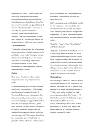 reconstruction of Dudley Castle in England as it
was in 1550. This consisted of a computer
controlled laserdisc-based system designed by
British based engineer Colin Johnson. One of the
first users of virtual reality was Queen Elizabeth II,
when she officially opened this visitor centre in
June 1994. The system was featured in a
conference held by the British Museum in
November 1994, and in the subsequent technical
paper, Imaging the Past - Electronic Imaging and
Computer Graphics in Museums and Archaeology.
VR reconstruction
Virtual reality enables heritage sites to be recreated
extremely accurately, so that the recreations can be
published in various media. The original sites are
often inaccessible to the public, or may even no
longer exist. This technology can be used to
develop virtual replicas of caves, natural
environment, old towns, monuments, sculptures
and archaeological elements.
Fiction
Many science fiction books and movies have
imagined characters being "trapped in virtual
reality".
A comprehensive and specific fictional model for
virtual reality was published in 1935 in the short
story Pygmalion's Spectacles by Stanley G.
Weinbaum. In the story, the main character, Dan
Burke, meets an elfin professor, Albert Ludwig,
who has invented a pair of goggles which enable "a
movie that gives one sight and sound [...] taste,
smell, and touch. You are in the story, you speak to
the shadows (characters) and they reply, and
instead of being on a screen, the story is all about
you, and you are in it." Other science fiction books
have promoted the idea of virtual reality as a
partial, but not total, substitution for the misery of
reality, or have touted it as a method for creating
breathtaking virtual worlds in which one may
escape from Earth.
In 1981, imagines a virtual world which is probably
the first to represent a met averse. In the story,
characters interact with each other in a complete
world, where they own homes and are represented
using avatars. This type of virtual world was later
to be realized as Second Life, which was launched
in 2003.
"Stoke Me a Clipper", "Blue", "Beyond a Joke",
and "Back in the Red".
The popular .hack multimedia franchise is based on
a virtual reality MMORPG dubbed "The World"
The French animated series Code Lyoko is based
on the virtual world of Look and the Internet. The
virtual world is accessed by large scanners which
use an atomic process, and breaks down the atoms
of the person inside, digitizes them, and recreates
an incarnation on Lyoko. The Sabah show VR
Troopers also made use of the concept.
Motion pictures
Steven Lisberger's 1982 movie TRON was the first
mainstream Hollywood picture to explore the idea
of virtual reality. One year later, it would be fully
expanded in the Natalie Wood film Brainstorm. A
VR-like system used to record and play back
dreams figures centrally in Wim Wenders' 1991
film Until the End of the World. Outside the genre
of science fiction, 1994's Disclosure,
starring Michael Douglas, based on the Michael
Crichton book of the same name, depicts a VR
headset being used as a navigation device for a
prototype computer file system.
 