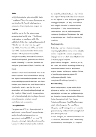 Radio
In 2009, British digital radio station BBC Radio
7 broadcasted Planet B, a science-fiction drama set
in a virtual world. Planet B is the largest ever
commission for an original drama program me.
Fine art
David Em was the first fine artist to create
navigable virtual worlds in the 1970s. His early
work was done on mainframes at III, JPL,
and Caltech. Jeffrey Shaw explored the potential of
VR in fine arts with early works like Legible
City (1989), Virtual Museum (1991), and Golden
Calf (1994). Canadian artist Char Davies created
immersive VR art pieces Osmoses (1995)
and Ephemera (1998). Maurice Benayoun's work
introduced metaphorical, philosophical or political
content, combining VR, network, generation and
intelligent agents, in works like Is God Flat (1994
Music
Immersive virtual musical instruments build on the
trend in electronic musical instruments to develop
new ways to control sound and perform music such
as evidenced by conferences like NIME and aim to
represent musical events and sound parameters in a
virtual reality in such a way that they can be
perceived not only through auditory feedback, but
also visually in 3D and possibly through tactile as
well as hap tic feedback, allowing the development
of novel interaction metaphors beyond
manipulation such as pretension.
Therapeutic uses
The primary use of VR in a therapeutic role is its
application to various forms of exposure therapy,
ranging from phobia treatments to newer
approaches to treating PTSD. A very basic VR
simulation with simple sight and sound models has
been shown to be invaluable in phobia treatment,
like zoophobia, and acrophobia, as a step between
basic exposure therapy such as the use of simulacra
and true exposure. A much more recent application
is being piloted by the U.S. Navy to use a much
more complex simulation to immerse veterans
suffering from PTSD in simulations of urban
combat settings. Much as in phobia treatment,
exposure to the subject of the trauma or fear leads
to desensitization, and a significant reduction in
symptoms.
.Implementation
To develop a real time virtual environment, a
computer graphics library can be used as embedded
resource coupled with a common programming
language, such as C++, Perl, Java, or Python. Some
of the most popular computer
graphic libraries are OpenGL, Direct3D, Java3D,
and VRML, and their use are directly influenced by
the system demands in terms of performance,
program purpose, and hardware platform. The use
of multithreading can also accelerate 3D
performance and enable cluster
computing with multi-user interactivity.
Manufacturing
Virtual reality can serve to new product design,
helping as an ancillary tool for engineering in
manufacturing processes, new product prototypes,
and simulation. Among other examples, Electronic
Design Automation, CAD, Finite Element
Analysis, and Computer Aided Manufacturing are
widely utilized programs. The use of Stereo
lithography and 3D printing shows how computer
graphic modeling can be applied to create physical
parts of real objects used
in naval, aerospace, and automotive industries, whi
ch can be seen, for example, in the VR laboratory.
Beyond modeling assembly parts, 3D computer
 