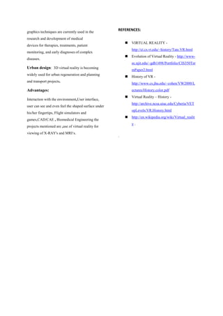 graphics techniques are currently used in the
research and development of medical
devices for therapies, treatments, patient
monitoring, and early diagnoses of complex
diseases.
Urban design: 3D virtual reality is becoming
widely used for urban regeneration and planning
and transport projects.
Advantages:
Interaction with the environment,User interface,
user can see and even feel the shaped surface under
his/her fingertips, Flight simulators and
games,CAD/CAE , Biomedical Engineering the
projects mentioned are ,use of virtual reality for
viewing of X-RAY's and MRI„s.
REFERENCES:
 VIRTUAL REALITY -
http://ei.cs.vt.edu/~history/Tate.VR.html
 Evolution of Virtual Reality - http://www-
ec.njit.edu/~gdb1498/Portfolio/CIS350Ter
mPaper2.html
 History of VR -
http://www.cs.jhu.edu/~cohen/VW2000/L
ectures/History.color.pdf
 Virtual Reality – History -
http://archive.ncsa.uiuc.edu/Cyberia/VET
opLevels/VR.History.html
 http://en.wikipedia.org/wiki/Virtual_realit
y .
.
 
