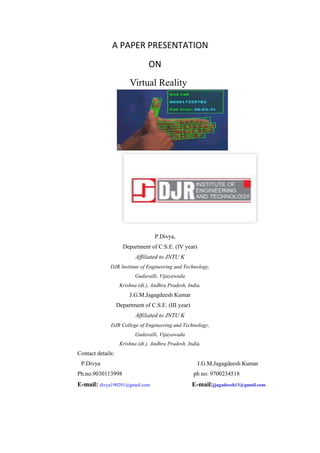 A PAPER PRESENTATION
ON
Virtual Reality
P.Divya,
Department of C.S.E. (IV year)
Affiliated to JNTU K
DJR Institute of Engineering and Technology,
Gudavalli, Vijayawada
Krishna (dt.), Andhra Pradesh, India.
J.G.M.Jagagdeesh Kumar
Department of C.S.E. (III year)
Affiliated to JNTU K
DJR College of Engineering and Technology,
Gudavalli, Vijayawada
Krishna (dt.), Andhra Pradesh, India.
Contact details:
P.Divya J.G.M.Jagagdeesh Kumar
Ph.no.9030113998 ph no: 9700234518
E-mail: divya190291@gmail.com E-mail:jjagadeesh13@gmail.com
 