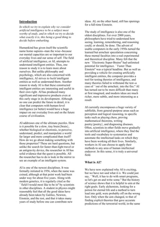 Introduction
In which we try to explain why we consider
artificial intelligence to be a subject most
worthy of study, and in which we try to decide
what exactly it is, this being a good thing to
decide before embarking.
Humankind has given itself the scientific
name homo sapiens--man the wise--because
our mental capacities are so important to our
everyday lives and our sense of self. The field
of artificial intelligence, or AI, attempts to
understand intelligent entities. Thus, one
reason to study it is to learn more about
ourselves. But unlike philosophy and
psychology, which are also concerned with
intelligence, AI strives to build intelligent
entities as well as understand them. Another
reason to study AI is that these constructed
intelligent entities are interesting and useful in
their own right. AI has produced many
significant and impressive products even at
this early stage in its development. Although
no one can predict the future in detail, it is
clear that computers with human-level
intelligence (or better) would have a huge
impact on our everyday lives and on the future
course of civilization.
AI addresses one of the ultimate puzzles. How
is it possible for a slow, tiny brain{brain},
whether biological or electronic, to perceive,
understand, predict, and manipulate a world
far larger and more complicated than itself?
How do we go about making something with
those properties? These are hard questions, but
unlike the search for faster-than-light travel or
an antigravity device, the researcher in AI has
solid evidence that the quest is possible. All
the researcher has to do is look in the mirror to
see an example of an intelligent system.
AI is one of the newest disciplines. It was
formally initiated in 1956, when the name was
coined, although at that point work had been
under way for about five years. Along with
modern genetics, it is regularly cited as the
``field I would most like to be in'' by scientists
in other disciplines. A student in physics might
reasonably feel that all the good ideas have
already been taken by Galileo, Newton,
Einstein, and the rest, and that it takes many
years of study before one can contribute new
ideas. AI, on the other hand, still has openings
for a full-time Einstein.
The study of intelligence is also one of the
oldest disciplines. For over 2000 years,
philosophers have tried to understand how
seeing, learning, remembering, and reasoning
could, or should, be done. The advent of
usable computers in the early 1950s turned the
learned but armchair speculation concerning
these mental faculties into a real experimental
and theoretical discipline. Many felt that the
new ``Electronic Super-Brains'' had unlimited
potential for intelligence. ``Faster Than
Einstein'' was a typical headline. But as well as
providing a vehicle for creating artificially
intelligent entities, the computer provides a
tool for testing theories of intelligence, and
many theories failed to withstand the test--a
case of ``out of the armchair, into the fire.'' AI
has turned out to be more difficult than many
at first imagined, and modern ideas are much
richer, more subtle, and more interesting as a
result.
AI currently encompasses a huge variety of
subfields, from general-purpose areas such as
perception and logical reasoning, to specific
tasks such as playing chess, proving
mathematical theorems, writing
poetry{poetry}, and diagnosing diseases.
Often, scientists in other fields move gradually
into artificial intelligence, where they find the
tools and vocabulary to systematize and
automate the intellectual tasks on which they
have been working all their lives. Similarly,
workers in AI can choose to apply their
methods to any area of human intellectual
endeavor. In this sense, it is truly a universal
field.
What is AI?
We have now explained why AI is exciting,
but we have not said what it is. We could just
say, ``Well, it has to do with smart programs,
so let's get on and write some.'' But the history
of science shows that it is helpful to aim at the
right goals. Early alchemists, looking for a
potion for eternal life and a method to turn
lead into gold, were probably off on the wrong
foot. Only when the aim changed, to that of
finding explicit theories that gave accurate
predictions of the terrestrial world, in the same
 