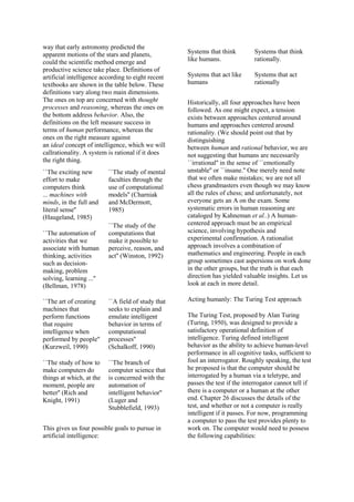 way that early astronomy predicted the
apparent motions of the stars and planets,
could the scientific method emerge and
productive science take place. Definitions of
artificial intelligence according to eight recent
textbooks are shown in the table below. These
definitions vary along two main dimensions.
The ones on top are concerned with thought
processes and reasoning, whereas the ones on
the bottom address behavior. Also, the
definitions on the left measure success in
terms of human performance, whereas the
ones on the right measure against
an ideal concept of intelligence, which we will
callrationality. A system is rational if it does
the right thing.
``The exciting new
effort to make
computers think
... machines with
minds, in the full and
literal sense''
(Haugeland, 1985)
``The automation of
activities that we
associate with human
thinking, activities
such as decision-
making, problem
solving, learning ...''
(Bellman, 1978)
``The study of mental
faculties through the
use of computational
models'' (Charniak
and McDermott,
1985)
``The study of the
computations that
make it possible to
perceive, reason, and
act'' (Winston, 1992)
``The art of creating
machines that
perform functions
that require
intelligence when
performed by people''
(Kurzweil, 1990)
``The study of how to
make computers do
things at which, at the
moment, people are
better'' (Rich and
Knight, 1991)
``A field of study that
seeks to explain and
emulate intelligent
behavior in terms of
computational
processes''
(Schalkoff, 1990)
``The branch of
computer science that
is concerned with the
automation of
intelligent behavior''
(Luger and
Stubblefield, 1993)
This gives us four possible goals to pursue in
artificial intelligence:
Systems that think
like humans.
Systems that think
rationally.
Systems that act like
humans
Systems that act
rationally
Historically, all four approaches have been
followed. As one might expect, a tension
exists between approaches centered around
humans and approaches centered around
rationality. (We should point out that by
distinguishing
between human and rational behavior, we are
not suggesting that humans are necessarily
``irrational'' in the sense of ``emotionally
unstable'' or ``insane.'' One merely need note
that we often make mistakes; we are not all
chess grandmasters even though we may know
all the rules of chess; and unfortunately, not
everyone gets an A on the exam. Some
systematic errors in human reasoning are
cataloged by Kahneman et al..) A human-
centered approach must be an empirical
science, involving hypothesis and
experimental confirmation. A rationalist
approach involves a combination of
mathematics and engineering. People in each
group sometimes cast aspersions on work done
in the other groups, but the truth is that each
direction has yielded valuable insights. Let us
look at each in more detail.
Acting humanly: The Turing Test approach
The Turing Test, proposed by Alan Turing
(Turing, 1950), was designed to provide a
satisfactory operational definition of
intelligence. Turing defined intelligent
behavior as the ability to achieve human-level
performance in all cognitive tasks, sufficient to
fool an interrogator. Roughly speaking, the test
he proposed is that the computer should be
interrogated by a human via a teletype, and
passes the test if the interrogator cannot tell if
there is a computer or a human at the other
end. Chapter 26 discusses the details of the
test, and whether or not a computer is really
intelligent if it passes. For now, programming
a computer to pass the test provides plenty to
work on. The computer would need to possess
the following capabilities:
 