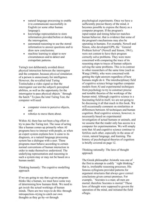 natural language processing to enable
it to communicate successfully in
English (or some other human
language);
knowledge representation to store
information provided before or during
the interrogation;
automated reasoning to use the stored
information to answer questions and to
draw new conclusions;
machine learning to adapt to new
circumstances and to detect and
extrapolate patterns.
Turing's test deliberately avoided direct
physical interaction between the interrogator
and the computer, because physical simulation
of a person is unnecessary for intelligence.
However, the so-called total Turing
Testincludes a video signal so that the
interrogator can test the subject's perceptual
abilities, as well as the opportunity for the
interrogator to pass physical objects ``through
the hatch.'' To pass the total Turing Test, the
computer will need
computer vision to perceive objects,
and
robotics to move them about.
Within AI, there has not been a big effort to
try to pass the Turing test. The issue of acting
like a human comes up primarily when AI
programs have to interact with people, as when
an expert system explains how it came to its
diagnosis, or a natural language processing
system has a dialogue with a user. These
programs must behave according to certain
normal conventions of human interaction in
order to make themselves understood. The
underlying representation and reasoning in
such a system may or may not be based on a
human model.
Thinking humanly: The cognitive modelling
approach
If we are going to say that a given program
thinks like a human, we must have some way
of determining how humans think. We need to
get inside the actual workings of human
minds. There are two ways to do this: through
introspection--trying to catch our own
thoughts as they go by--or through
psychological experiments. Once we have a
sufficiently precise theory of the mind, it
becomes possible to express the theory as a
computer program. If the program's
input/output and timing behavior matches
human behavior, that is evidence that some of
the program's mechanisms may also be
operating in humans. For example, Newell and
Simon, who developed GPS, the ``General
Problem Solver'' (Newell and Simon, 1961),
were not content to have their program
correctly solve problems. They were more
concerned with comparing the trace of its
reasoning steps to traces of human subjects
solving the same problems. This is in contrast
to other researchers of the same time (such as
Wang (1960)), who were concerned with
getting the right answers regardless of how
humans might do it. The interdisciplinary field
of cognitive science brings together computer
models from AI and experimental techniques
from psychology to try to construct precise
and testable theories of the workings of the
human mind. Although cognitive science is a
fascinating field in itself, we are not going to
be discussing it all that much in this book. We
will occasionally comment on similarities or
differences between AI techniques and human
cognition. Real cognitive science, however, is
necessarily based on experimental
investigation of actual humans or animals, and
we assume that the reader only has access to a
computer for experimentation. We will simply
note that AI and cognitive science continue to
fertilize each other, especially in the areas of
vision, natural language, and learning. The
history of psychological theories of cognition
is briefly covered on page 12.
Thinking rationally: The laws of thought
approach
The Greek philosopher Aristotle was one of
the first to attempt to codify ``right thinking,''
that is, irrefutable reasoning processes. His
famous syllogisms provided patterns for
argument structures that always gave correct
conclusions given correct premises. For
example, ``Socrates is a man; all men are
mortal; therefore Socrates is mortal.'' These
laws of thought were supposed to govern the
operation of the mind, and initiated the field
oflogic.
 