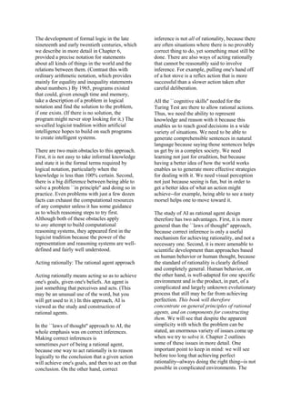 The development of formal logic in the late
nineteenth and early twentieth centuries, which
we describe in more detail in Chapter 6,
provided a precise notation for statements
about all kinds of things in the world and the
relations between them. (Contrast this with
ordinary arithmetic notation, which provides
mainly for equality and inequality statements
about numbers.) By 1965, programs existed
that could, given enough time and memory,
take a description of a problem in logical
notation and find the solution to the problem,
if one exists. (If there is no solution, the
program might never stop looking for it.) The
so-called logicist tradition within artificial
intelligence hopes to build on such programs
to create intelligent systems.
There are two main obstacles to this approach.
First, it is not easy to take informal knowledge
and state it in the formal terms required by
logical notation, particularly when the
knowledge is less than 100% certain. Second,
there is a big difference between being able to
solve a problem ``in principle'' and doing so in
practice. Even problems with just a few dozen
facts can exhaust the computational resources
of any computer unless it has some guidance
as to which reasoning steps to try first.
Although both of these obstacles apply
to any attempt to build computational
reasoning systems, they appeared first in the
logicist tradition because the power of the
representation and reasoning systems are well-
defined and fairly well understood.
Acting rationally: The rational agent approach
Acting rationally means acting so as to achieve
one's goals, given one's beliefs. An agent is
just something that perceives and acts. (This
may be an unusual use of the word, but you
will get used to it.) In this approach, AI is
viewed as the study and construction of
rational agents.
In the ``laws of thought'' approach to AI, the
whole emphasis was on correct inferences.
Making correct inferences is
sometimes part of being a rational agent,
because one way to act rationally is to reason
logically to the conclusion that a given action
will achieve one's goals, and then to act on that
conclusion. On the other hand, correct
inference is not all of rationality, because there
are often situations where there is no provably
correct thing to do, yet something must still be
done. There are also ways of acting rationally
that cannot be reasonably said to involve
inference. For example, pulling one's hand off
of a hot stove is a reflex action that is more
successful than a slower action taken after
careful deliberation.
All the ``cognitive skills'' needed for the
Turing Test are there to allow rational actions.
Thus, we need the ability to represent
knowledge and reason with it because this
enables us to reach good decisions in a wide
variety of situations. We need to be able to
generate comprehensible sentences in natural
language because saying those sentences helps
us get by in a complex society. We need
learning not just for erudition, but because
having a better idea of how the world works
enables us to generate more effective strategies
for dealing with it. We need visual perception
not just because seeing is fun, but in order to
get a better idea of what an action might
achieve--for example, being able to see a tasty
morsel helps one to move toward it.
The study of AI as rational agent design
therefore has two advantages. First, it is more
general than the ``laws of thought'' approach,
because correct inference is only a useful
mechanism for achieving rationality, and not a
necessary one. Second, it is more amenable to
scientific development than approaches based
on human behavior or human thought, because
the standard of rationality is clearly defined
and completely general. Human behavior, on
the other hand, is well-adapted for one specific
environment and is the product, in part, of a
complicated and largely unknown evolutionary
process that still may be far from achieving
perfection. This book will therefore
concentrate on general principles of rational
agents, and on components for constructing
them. We will see that despite the apparent
simplicity with which the problem can be
stated, an enormous variety of issues come up
when we try to solve it. Chapter 2 outlines
some of these issues in more detail. One
important point to keep in mind: we will see
before too long that achieving perfect
rationality--always doing the right thing--is not
possible in complicated environments. The
 