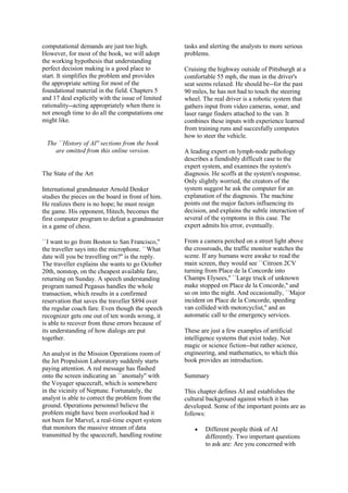 computational demands are just too high.
However, for most of the book, we will adopt
the working hypothesis that understanding
perfect decision making is a good place to
start. It simplifies the problem and provides
the appropriate setting for most of the
foundational material in the field. Chapters 5
and 17 deal explicitly with the issue of limited
rationality--acting appropriately when there is
not enough time to do all the computations one
might like.
The ``History of AI'' sections from the book
are omitted from this online version.
The State of the Art
International grandmaster Arnold Denker
studies the pieces on the board in front of him.
He realizes there is no hope; he must resign
the game. His opponent, Hitech, becomes the
first computer program to defeat a grandmaster
in a game of chess.
``I want to go from Boston to San Francisco,''
the traveller says into the microphone. ``What
date will you be travelling on?'' is the reply.
The traveller explains she wants to go October
20th, nonstop, on the cheapest available fare,
returning on Sunday. A speech understanding
program named Pegasus handles the whole
transaction, which results in a confirmed
reservation that saves the traveller $894 over
the regular coach fare. Even though the speech
recognizer gets one out of ten words wrong, it
is able to recover from these errors because of
its understanding of how dialogs are put
together.
An analyst in the Mission Operations room of
the Jet Propulsion Laboratory suddenly starts
paying attention. A red message has flashed
onto the screen indicating an ``anomaly'' with
the Voyager spacecraft, which is somewhere
in the vicinity of Neptune. Fortunately, the
analyst is able to correct the problem from the
ground. Operations personnel believe the
problem might have been overlooked had it
not been for Marvel, a real-time expert system
that monitors the massive stream of data
transmitted by the spacecraft, handling routine
tasks and alerting the analysts to more serious
problems.
Cruising the highway outside of Pittsburgh at a
comfortable 55 mph, the man in the driver's
seat seems relaxed. He should be--for the past
90 miles, he has not had to touch the steering
wheel. The real driver is a robotic system that
gathers input from video cameras, sonar, and
laser range finders attached to the van. It
combines these inputs with experience learned
from training runs and succesfully computes
how to steer the vehicle.
A leading expert on lymph-node pathology
describes a fiendishly difficult case to the
expert system, and examines the system's
diagnosis. He scoffs at the system's response.
Only slightly worried, the creators of the
system suggest he ask the computer for an
explanation of the diagnosis. The machine
points out the major factors influencing its
decision, and explains the subtle interaction of
several of the symptoms in this case. The
expert admits his error, eventually.
From a camera perched on a street light above
the crossroads, the traffic monitor watches the
scene. If any humans were awake to read the
main screen, they would see ``Citroen 2CV
turning from Place de la Concorde into
Champs Elysees,'' ``Large truck of unknown
make stopped on Place de la Concorde,'' and
so on into the night. And occasionally, ``Major
incident on Place de la Concorde, speeding
van collided with motorcyclist,'' and an
automatic call to the emergency services.
These are just a few examples of artificial
intelligence systems that exist today. Not
magic or science fiction--but rather science,
engineering, and mathematics, to which this
book provides an introduction.
Summary
This chapter defines AI and establishes the
cultural background against which it has
developed. Some of the important points are as
follows:
Different people think of AI
differently. Two important questions
to ask are: Are you concerned with
 