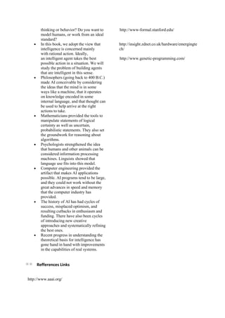 thinking or behavior? Do you want to
model humans, or work from an ideal
standard?
In this book, we adopt the view that
intelligence is concerned mainly
with rational action. Ideally,
an intelligent agent takes the best
possible action in a situation. We will
study the problem of building agents
that are intelligent in this sense.
Philosophers (going back to 400 B.C.)
made AI conceivable by considering
the ideas that the mind is in some
ways like a machine, that it operates
on knowledge encoded in some
internal language, and that thought can
be used to help arrive at the right
actions to take.
Mathematicians provided the tools to
manipulate statements of logical
certainty as well as uncertain,
probabilistic statements. They also set
the groundwork for reasoning about
algorithms.
Psychologists strengthened the idea
that humans and other animals can be
considered information processing
machines. Linguists showed that
language use fits into this model.
Computer engineering provided the
artifact that makes AI applications
possible. AI programs tend to be large,
and they could not work without the
great advances in speed and memory
that the computer industry has
provided.
The history of AI has had cycles of
success, misplaced optimism, and
resulting cutbacks in enthusiasm and
funding. There have also been cycles
of introducing new creative
approaches and systematically refining
the best ones.
Recent progress in understanding the
theoretical basis for intelligence has
gone hand in hand with improvements
in the capabilities of real systems.
Refferences Links
http://www.aaai.org/
http://www-formal.stanford.edu/
http://insight.zdnet.co.uk/hardware/emergingte
ch/
http://www.genetic-programming.com/
 