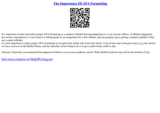 The Importance Of APA Formatting
It is important to learn and utilize proper APA formatting as a student of Bethel because plagiarism is a very serious offense. At Bethel, plagiarism
has serious consequences: it can result in a failing grade on an assignment for a first offense, and can progress up to getting a student expelled if they
are a repeat offender.
It is also important to utilize proper APA formatting to recognize the author who wrote the article. A lot of time and work goes intowriting the articles
we have access to in the Bethel library, and the ethically correct thing to do is to give credit where credit is due.
Edward, I liked that you mentioned that plagiarism follows you on your academic record. While Bethel's policies may not be the harshest of any
Get more content on HelpWriting.net
 