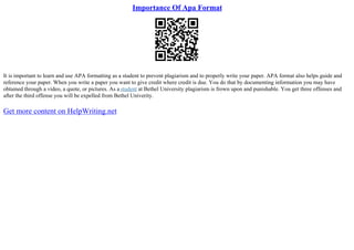 Importance Of Apa Format
It is important to learn and use APA formatting as a student to prevent plagiarism and to properly write your paper. APA format also helps guide and
reference your paper. When you write a paper you want to give credit where credit is due. You do that by documenting information you may have
obtained through a video, a quote, or pictures. As a student at Bethel University plagiarism is frown upon and punishable. You get three offenses and
after the third offense you will be expelled from Bethel Univerity.
Get more content on HelpWriting.net
 