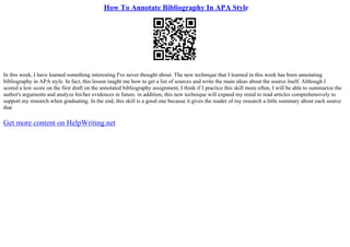 How To Annotate Bibliography In APA Style
In this week, I have learned something interesting I've never thought about. The new technique that I learned in this week has been annotating
bibliography in APA style. In fact, this lesson taught me how to get a list of sources and write the main ideas about the source itself. Although I
scored a low score on the first draft on the annotated bibliography assignment, I think if I practice this skill more often, I will be able to summarize the
author's arguments and analyze his/her evidences in future. in addition, this new technique will expand my mind to read articles comprehensively to
support my research when graduating. In the end, this skill is a good one because it gives the reader of my research a little summary about each source
that
Get more content on HelpWriting.net
 