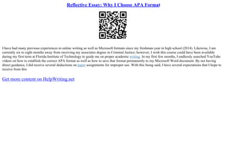 Reflective Essay: Why I Choose APA Format
I have had many previous experiences to online writing as well as Microsoft formats since my freshman year in high school (2014). Likewise, I am
currently six to eight months away from receiving my associates degree in Criminal Justice; however, I wish this course could have been available
during my first term at Florida Institute of Technology to guide me on proper academic writing. In my first few months, I endlessly searched YouTube
videos on how to establish the correct APA format as well as how to save that format permanently to my Microsoft Word document. By not having
direct guidance, I did receive several deductions on paper assignments for improper use. With this being said, I have several expectations that I hope to
receive from this
Get more content on HelpWriting.net
 