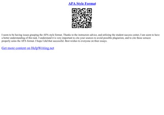 APA Style Format
I seem to be having issues grasping the APA style format. Thanks to the instructors advice, and utilizing the student success center, I am seem to have
a better understanding of this task. I understand it is very important to cite your sources to avoid possible plagiarism, and to cite those soruces
properly usins the APA format. I hope I did that successful. Best wishes to everyone on thier essays.
Get more content on HelpWriting.net
 