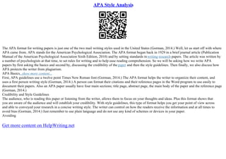APA Style Analysis
The APA format for writing papers is just one of the two mail writing styles used in the United States (Gorman, 2014.) Well, let us start off with where
APA came from. APA stands for the American Psychological Association. The APA format began back in 1929 in a brief journal article (Publication
Manual of the American Psychological Association Sixth Edition, 2010) and by setting standards inwriting research papers. The article was written by
a number of psychologists at that time, to set rules for writing and to help ease reading comprehension. So we will be asking how we write APA
papers by first asking the basics and second by, discussing the credibility of the paper and then the style guidelines. Then finally, we also discuss how
APA protects the writer from plagiarism.
APA Basics...show more content...
First, APA guidelines use a twelve point Times New Roman font (Gorman, 2014.) The APA format helps the writer to organiize their content, and
uses a first person writing style (Gorman, 2014.) A person can format their citations and their reference pages in the Word program to use easily to
document their papers. Also an APA paper usually have four main sections; title page, abstract page, the main body of the paper and the reference page
(Gorman, 2014.)
Credibility and Style Guidelines
The audience, who is reading this paper or listening from the writer, allows them to focus on your thoughts and ideas. Plus this format shows that
you are aware of the audience and will establish your credibility. With style guidelines, this type of format helps you get your point of view across
and able to conveyed your research in a concise writing style. The writer can control on how the readers receive the information and at all times to
avoid bias (Gorman, 2014.) Just remember to use plain language and do not use any kind of schemes or devices in your paper.
Avoiding
Get more content on HelpWriting.net
 