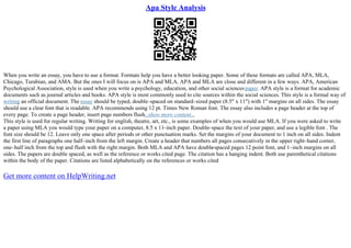 Apa Style Analysis
When you write an essay, you have to use a format. Formats help you have a better looking paper. Some of these formats are called APA, MLA,
Chicago, Turabian, and AMA. But the ones I will focus on is APA and MLA. APA and MLA are close and different in a few ways. APA, American
Psychological Association, style is used when you write a psychology, education, and other social sciencespaper. APA style is a format for academic
documents such as journal articles and books. APA style is most commonly used to cite sources within the social sciences. This style is a formal way of
writing an official document. The essay should be typed, double–spaced on standard–sized paper (8.5" x 11") with 1" margins on all sides. The essay
should use a clear font that is readable. APA recommends using 12 pt. Times New Roman font. The essay also includes a page header at the top of
every page. To create a page header, insert page numbers flush...show more content...
This style is used for regular writing. Writing for english, theatre, art, etc., is some examples of when you would use MLA. If you were asked to write
a paper using MLA you would type your paper on a computer, 8.5 x 11–inch paper. Double–space the text of your paper, and use a legible font . The
font size should be 12. Leave only one space after periods or other punctuation marks. Set the margins of your document to 1 inch on all sides. Indent
the first line of paragraphs one half–inch from the left margin. Create a header that numbers all pages consecutively in the upper right–hand corner,
one–half inch from the top and flush with the right margin. Both MLA and APA have double
–spaced pages 12 point font, and 1–inch margins on all
sides. The papers are double spaced, as well as the reference or works cited page. The citation has a hanging indent. Both use parenthetical citations
within the body of the paper. Citations are listed alphabetically on the references or works cited
Get more content on HelpWriting.net
 