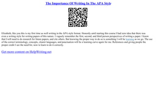 The Importance Of Writing In The APA Style
Elizabeth, like you this is my first time as well writing in the APA style format. Honestly until starting this course I had zero idea that there was
even a writing style for writing papers of this nature. I vaguely remember the first, second, and third person perspectives of writing a paper. I know
that I will need to do research for future papers, and cite others. But knowing the proper way to do so is something I will be learning as we go. The use
of the correct terminology, concepts, clearer languages, and punctuation will be a learning curve again for me. References and giving people the
proper credit I see the need for, now to learn to do it correctly.
Get more content on HelpWriting.net
 