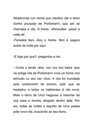 Atopáronse cun home que resultou ser o dono
dunha pousada de Portomarín, que así se
chamaba a vila. O home ofreceulles pasar a
noite alí:
-Fariades ben- dixo o home- Non é seguro
andar de noite por aquí.


-E logo por que?- preguntou a nai.


- Conta a lenda -dixo, con voz moi baixa -que
na antiga vila de Portomarín vivía un home moi
teimudo co seu can Urco. A vila foi inundada
pola construción do encoro, polo que se
trasladou a todos os habitantes á vila nova.
Mais o dono de Urco negouse a marchar da
súa casa e morreu afogado dentro dela. Por
iso, todas as noites o espírito de Urco pasea
pola nova vila, buscando ao seu dono.
 